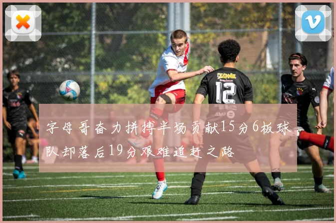 字母哥奋力拼搏半场贡献15分6板球队却落后19分艰难追赶之路
