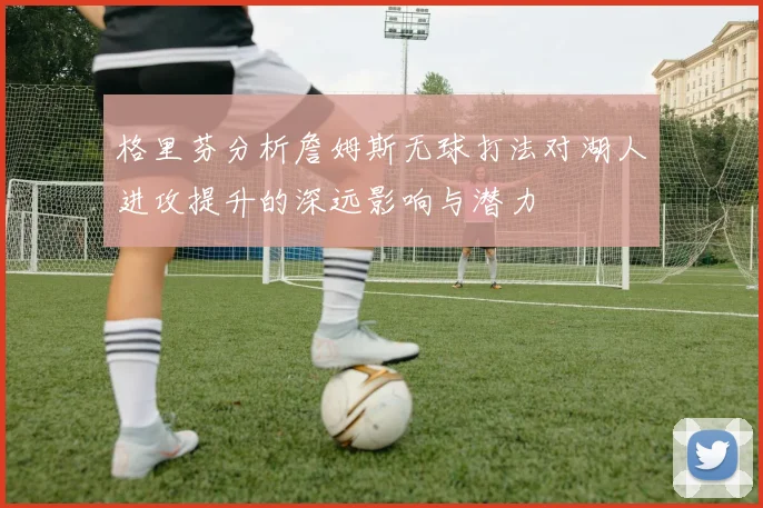 格里芬分析詹姆斯无球打法对湖人进攻提升的深远影响与潜力