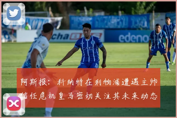 阿斯报：科纳特在利物浦遭遇主帅信任危机皇马密切关注其未来动态