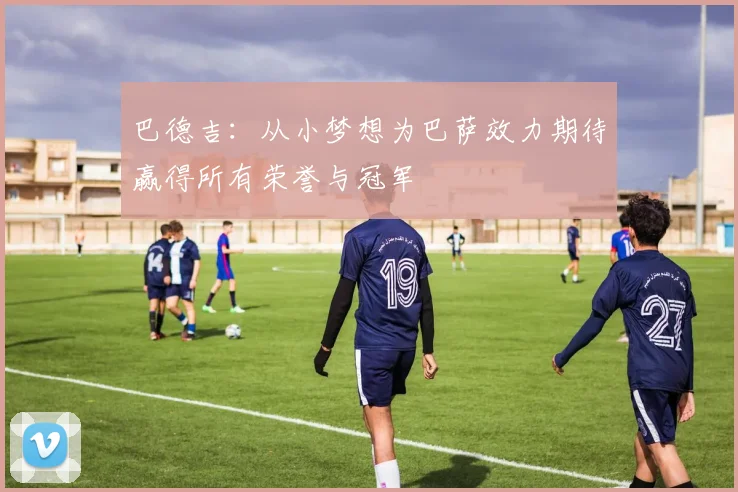 巴德吉：从小梦想为巴萨效力期待赢得所有荣誉与冠军