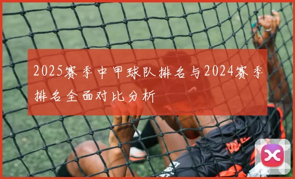2025赛季中甲球队排名与2024赛季排名全面对比分析