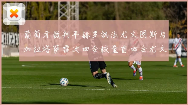 葡萄牙裁判平赫罗执法尤文图斯与加拉塔萨雷次回合较量首回合尤文惨败