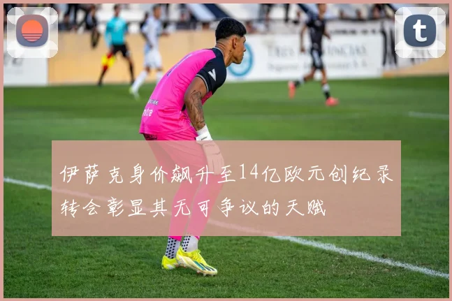 伊萨克身价飙升至14亿欧元创纪录转会彰显其无可争议的天赋