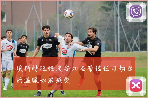 埃斯特旺畅谈安切洛蒂信任与切尔西温暖如家感受