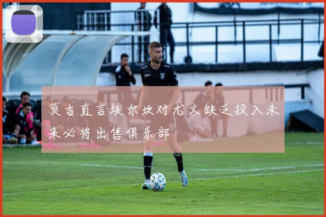 莫吉直言埃尔坎对尤文缺乏投入未来必将出售俱乐部