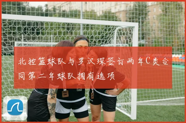 北控篮球队与罗汉琛签订两年C类合同第二年球队拥有选项