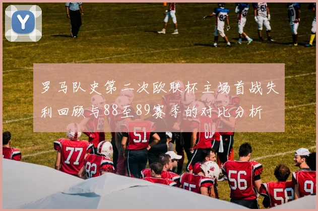罗马队史第二次欧联杯主场首战失利回顾与88至89赛季的对比分析