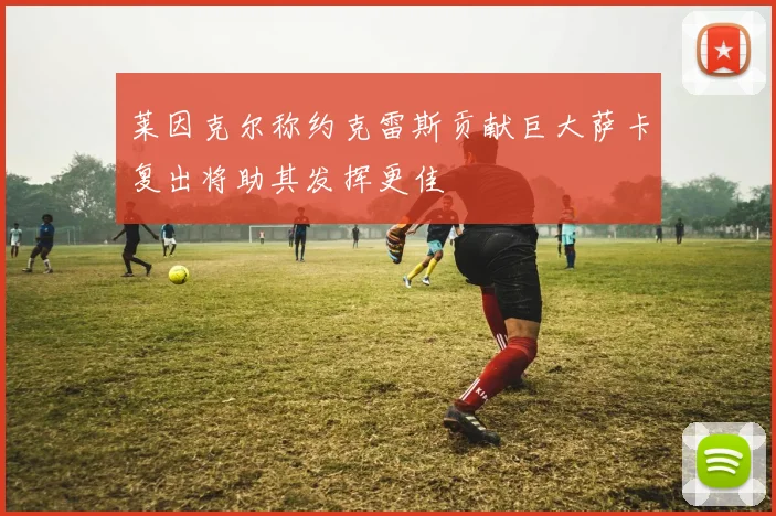 莱因克尔称约克雷斯贡献巨大萨卡复出将助其发挥更佳