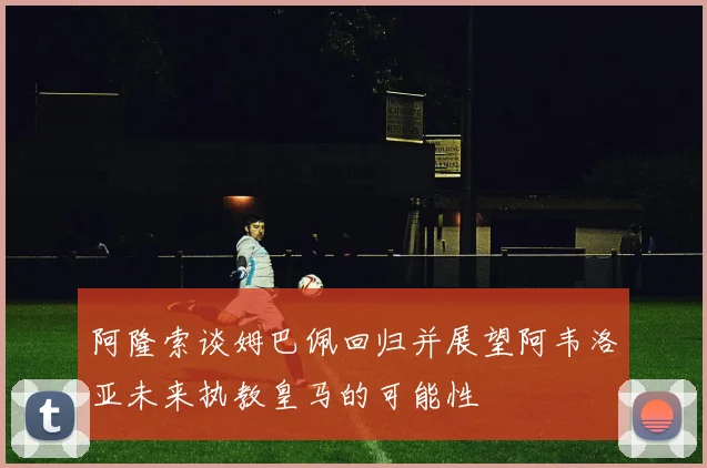 阿隆索谈姆巴佩回归并展望阿韦洛亚未来执教皇马的可能性