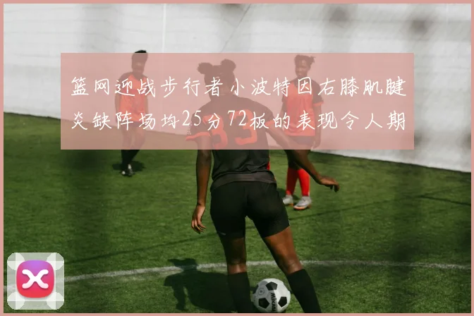 篮网迎战步行者小波特因右膝肌腱炎缺阵场均25分72板的表现令人期待