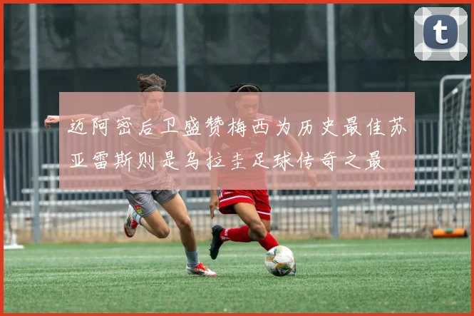 迈阿密后卫盛赞梅西为历史最佳苏亚雷斯则是乌拉圭足球传奇之最