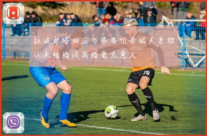 拉波尔塔回应与弗洛伦蒂诺关系称从未结婚谈离婚毫无意义
