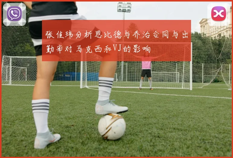 张佳玮分析恩比德与乔治合同与出勤率对马克西和VJ的影响